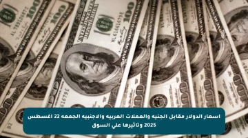 أسعار الدولار مقابل الجنيه والعملات العربية والأجنبية الجمعة 22 أغسطس 2025 وتأثيرها على السوق